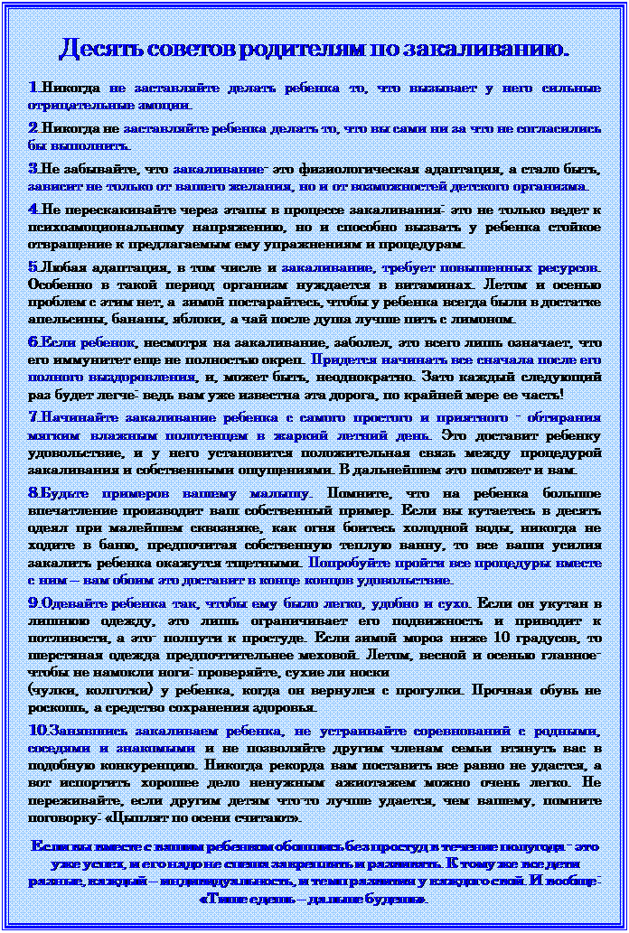Надпись: Десять советов родителям по закаливанию.

1.Никогда не заставляйте делать ребенка то, что вызывает у него сильные отрицательные эмоции.

2.Никогда не заставляйте ребенка делать то, что вы сами ни за что не согласились бы выполнить.

3.Не забывайте, что закаливание- это физиологическая адаптация, а стало быть, зависит не только от вашего желания, но и от возможностей детского организма.
 
4.Не перескакивайте через этапы в процессе закаливания: это не только ведет к психоэмоциональному напряжению, но и способно вызвать у ребенка стойкое отвращение к предлагаемым ему упражнениям и процедурам.

5.Любая адаптация, в том числе и закаливание, требует повышенных ресурсов. Особенно в такой период организм нуждается в витаминах. Летом и осенью проблем с этим нет, а  зимой постарайтесь, чтобы у ребенка всегда были в достатке апельсины, бананы, яблоки, а чай после душа лучше пить с лимоном.

6.Если ребенок, несмотря на закаливание, заболел, это всего лишь означает, что его иммунитет еще не полностью окреп. Придется начинать все сначала после его полного выздоровления, и, может быть, неоднократно. Зато каждый следующий раз будет легче: ведь вам уже известна эта дорога, по крайней мере ее часть!

7.Начинайте закаливание ребенка с самого простого и приятного - обтирания мягким влажным полотенцем в жаркий летний день. Это доставит ребенку удовольствие, и у него установится положительная связь между процедурой закаливания и собственными ощущениями. В дальнейшем это поможет и вам.

8.Будьте примеров вашему малышу. Помните, что на ребенка большое впечатление производит ваш собственный пример. Если вы кутаетесь в десять одеял при малейшем сквозняке, как огня боитесь холодной воды, никогда не ходите в баню, предпочитая собственную теплую ванну, то все ваши усилия закалить ребенка окажутся тщетными. Попробуйте пройти все процедуры вместе с ним – вам обоим это доставит в конце концов удовольствие.

9.Одевайте ребенка так, чтобы ему было легко, удобно и сухо. Если он укутан в лишнюю одежду, это лишь ограничивает его подвижность и приводит к потливости, а это- полпути к простуде. Если зимой мороз ниже 10 градусов, то шерстяная одежда предпочтительнее меховой. Летом, весной и осенью главное- чтобы не намокли ноги: проверяйте, сухие ли носки 
(чулки, колготки) у ребенка, когда он вернулся с прогулки. Прочная обувь не роскошь, а средство сохранения здоровья.

10.Занявшись закаливаем ребенка, не устраивайте соревнований с родными, соседями и знакомыми и не позволяйте другим членам семьи втянуть вас в подобную конкуренцию. Никогда рекорда вам поставить все равно не удастся, а вот испортить хорошее дело ненужным ажиотажем можно очень легко. Не переживайте, если другим детям что-то лучше удается, чем вашему, помните поговорку: «Цыплят по осени считают». 


Если вы вместе с вашим ребенком обошлись без простуд в течение полугода - это уже успех, и его надо не спеша закреплять и развивать. К тому же все дети разные, каждый – индивидуальность, и темп развития у каждого свой. И вообще: «Тише едешь – дальше будешь».

