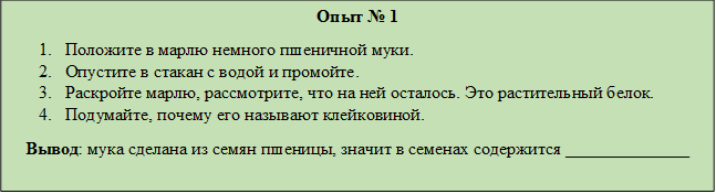 Опыт № 1
1.	Положите в марлю немного пшеничной муки.
2.	Опустите в стакан с водой и промойте.
3.	Раскройте марлю, рассмотрите, что на ней осталось. Это растительный белок.
4.	Подумайте, почему его называют клейковиной.
   Вывод: мука сделана из семян пшеницы, значит в семенах содержится ______________
