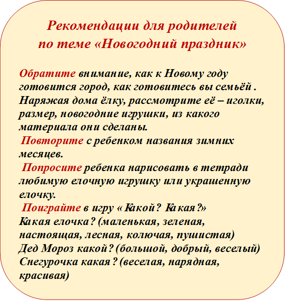 Рекомендации для родителей 
по теме «Новогодний праздник»

Обратите внимание, как к Новому году готовится город, как готовитесь вы семьёй .
Наряжая дома ёлку, рассмотрите её – иголки, размер, новогодние игрушки, из какого материала они сделаны.   
 Повторите с ребенком названия зимних месяцев. 
 Попросите ребенка нарисовать в тетради любимую елочную игрушку или украшенную елочку. 
 Поиграйте в игру «Какой? Какая?» 
Какая елочка? (маленькая, зеленая, настоящая, лесная, колючая, пушистая) 
Дед Мороз какой? (большой, добрый, веселый) 
Снегурочка какая? (веселая, нарядная, красивая) 
 


