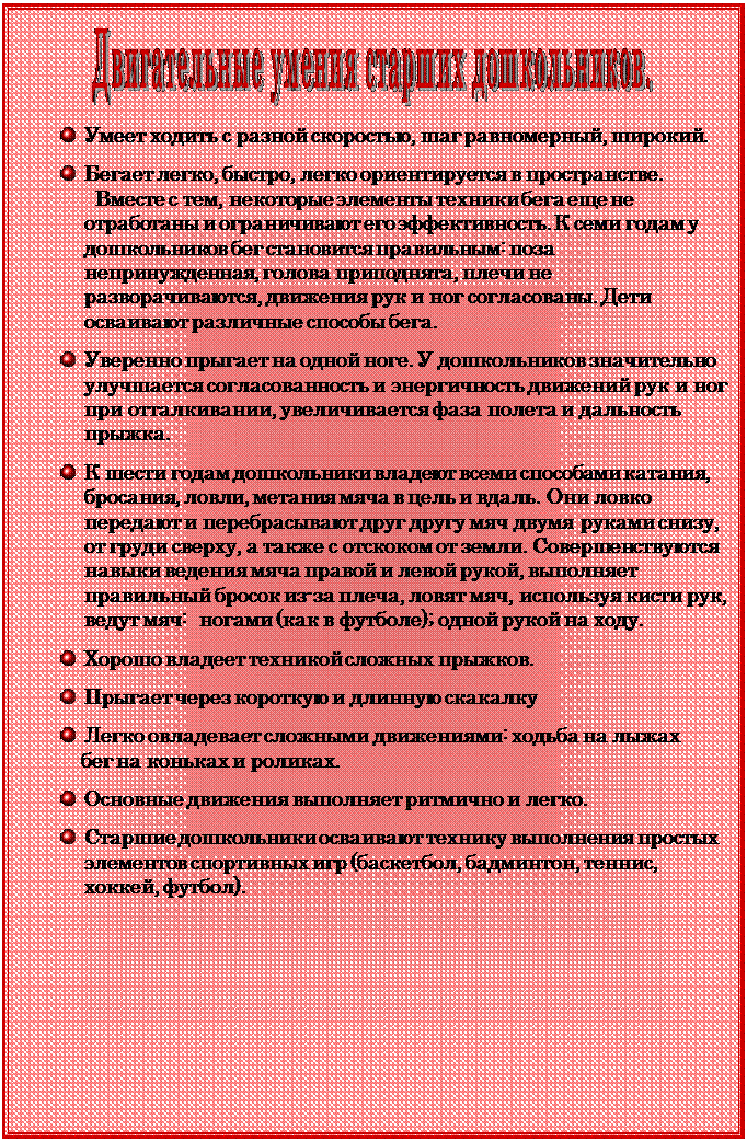 Надпись:  

 	Умеет ходить с разной скоростью, шаг равномерный, широкий.

 	Бегает легко, быстро, легко ориентируется в пространстве.
  Вместе с тем, некоторые элементы тех¬ники бега еще не отработаны и ограничивают его эффективность. К семи годам у дошкольников бег становится правильным: поза непринужденная, голова приподнята, плечи не разворачиваются, движения рук и ног со¬гласованы. Дети осваивают различные способы бега.

 	Уверенно прыгает на одной ноге. У дошкольников значительно улучшается согласованность и энергичность движений рук и ног при отталкивании, увеличивается фаза полета и дальность прыжка.

 	К шести годам дошкольники владеют всеми способами катания, бросания, ловли, метания мяча в цель и вдаль. Они ловко передают и перебрасывают друг другу мяч двумя руками снизу, от груди сверху, а также с отскоком от земли. Совершенс-твуются навыки ведения мяча правой и левой рукой, выполняет правильный бросок из-за плеча, ловят мяч, используя кисти рук,  ведут мяч:  ногами (как в футболе); одной рукой на ходу.

 	Хорошо владеет техникой сложных прыжков.

 	Прыгает через короткую и длинную скакалку

 	Легко овладевает сложными движениями: ходьба на лыжах
    бег на коньках и роликах.

 	Основные движения выполняет ритмично и легко.

 	Старшие дошколь¬ники осваивают технику выполнения простых элементов спортивных игр (баскетбол, бадминтон, теннис, хоккей, футбол).


