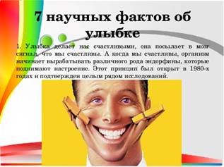 7 научных фактов об улыбке 1. Улыбка делает нас счастливыми, она посылает в мозг сигнал, что мы счастливы. А когда мы счастливы, организм начинает вырабатывать различного рода эндорфины, которые поднимают настроение. Этот принцип был открыт в 1980-х годах и подтвержден целым рядом исследований.