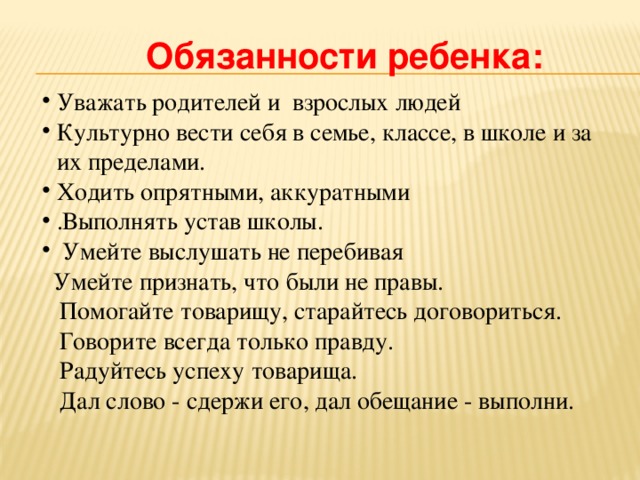Обязанности ребенка: Уважать родителей и взрослых людей Культурно вести себя в семье, классе, в школе и за их пределами. Ходить опрятными, аккуратными .Выполнять устав школы. Умейте выслушать не перебивая Умейте признать, что были не правы. Помогайте товарищу, старайтесь договориться. Говорите всегда только правду. Радуйтесь успеху товарища. Дал слово - сдержи его, дал обещание - выполни.