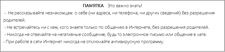 ПАМЯТКА    Это важно знать!
 -  Не рассказывайте незнакомцам  о себе (ни адреса, ни телефона, ни других сведений) без разрешения       родителей.
 - Не встречайтесь ни с кем, кого знаете только по общению в Интернете, без разрешения родителей.
 - Никогда не отвечайте на негативные сообщение, будь то электронное письмо или общение в чате.
- При работе в сети Интернет никогда не отключайте антивирусную программу.

