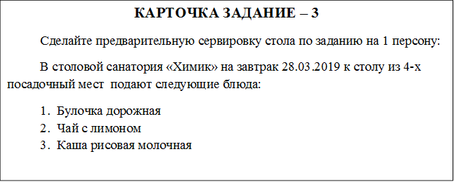 КАРТОЧКА ЗАДАНИЕ – 3
	Сделайте предварительную сервировку стола по заданию на 1 персону:
В столовой санатория «Химик» на завтрак 28.03.2019 к столу из 4-х посадочный мест  подают следующие блюда:
1.	Булочка дорожная
2.	Чай с лимоном
3.	Каша рисовая молочная 
