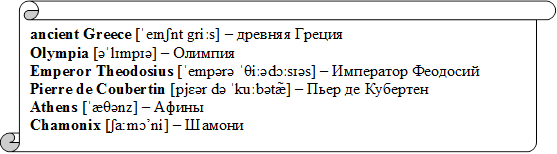 ancient Greece [ˈeɪnʃnt griːs] – древняя Греция
Olympia [əˈlɪmpɪə] – Олимпия
Emperor Theodosius [ˈempərə ˈθiːədɔːsɪəs] – Император Феодосий
Pierre de Coubertin [pjɛər də ˈkuːbətæ̃] – Пьер де Кубертен 
Athens [ˈæθənz] – Афины
Chamonix [ʃa:mɔ’ni] – Шамони

