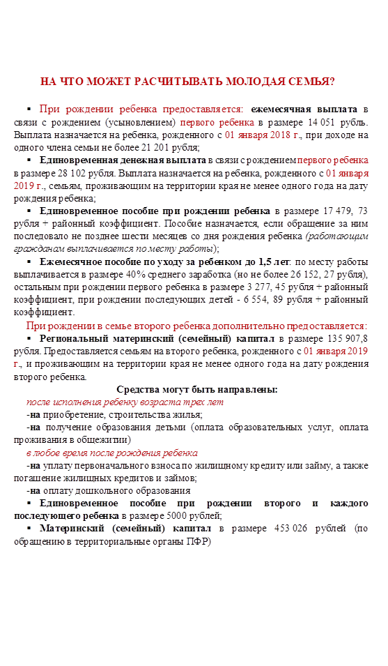 НА ЧТО МОЖЕТ РАСЧИТЫВАТЬ МОЛОДАЯ СЕМЬЯ?

§	При рождении ребенка предоставляется: ежемесячная выплата в связи с рождением (усыновлением) первого ребенка в размере 14 051 рубль. Выплата назначается на ребенка, рожденного с 01 января 2018 г., при доходе на одного члена семьи не более 21 201 рубля; 
§	Единовременная денежная выплата в связи с рождением первого ребенка в размере 28 102 рубля. Выплата назначается на ребенка, рожденного с 01 января 2019 г., семьям, проживающим на территории края не менее одного года на дату рождения ребенка;
§	Единовременное пособие при рождении ребенка в размере 17 479, 73 рубля + районный коэффициент. Пособие назначается, если обращение за ним последовало не позднее шести месяцев со дня рождения ребенка (работающим гражданам выплачивается по месту работы);
§	Ежемесячное пособие по уходу за ребенком до 1,5 лет: по месту работы выплачивается в размере 40% среднего заработка (но не более 26 152, 27 рубля), остальным при рождении первого ребенка в размере 3 277, 45 рубля + районный коэффициент, при рождении последующих детей - 6 554, 89 рубля + районный коэффициент.
При рождении в семье второго ребенка дополнительно предоставляется:
§	Региональный материнский (семейный) капитал в размере 135 907,8 рубля. Предоставляется семьям на второго ребенка, рожденного с 01 января 2019 г., и проживающим на территории края не менее одного года на дату рождения второго ребенка.
Средства могут быть направлены:
после исполнения ребенку возраста трех лет
-на приобретение, строительства жилья;
-на получение образования детьми (оплата образовательных услуг, оплата проживания в общежитии) 
в любое время после рождения ребенка
-на уплату первоначального взноса по жилищному кредиту или займу, а также погашение жилищных кредитов и займов;
-на оплату дошкольного образования
§	Единовременное пособие при рождении второго и каждого последующего ребенка в размере 5000 рублей;
§	Материнский (семейный) капитал в размере 453 026 рублей (по обращению в территориальные органы ПФР) 


