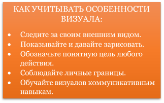 КАК УЧИТЫВАТЬ ОСОБЕННОСТИ ВИЗУАЛА:
•	Следите за своим внешним видом. 
•	Показывайте и давайте зарисовать. 
•	Обозначьте понятную цель любого действия. 
•	Соблюдайте личные границы. 
•	Обучайте визуалов коммуникативным навыкам.
