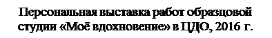 Надпись: Персональная выставка работ образцовой студии «Моё вдохновение» в ЦДО, 2016 г.