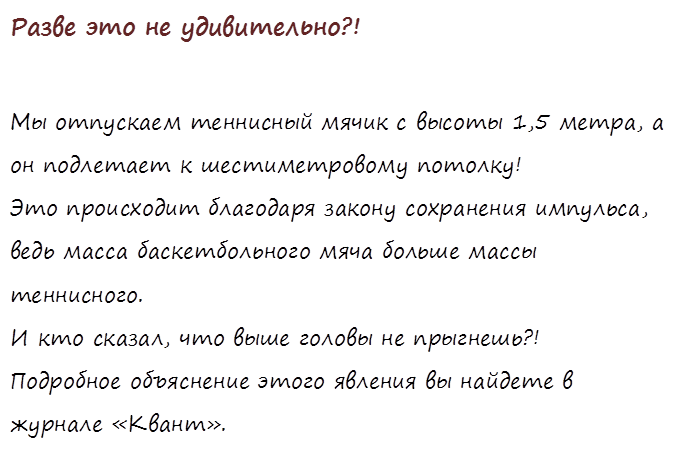 Разве это не удивительно?!

Мы отпускаем теннисный мячик с высоты 1,5 метра, а он подлетает к шестиметровому потолку! 
Это происходит благодаря закону сохранения импульса, ведь масса баскетбольного мяча больше массы теннисного.
И кто сказал, что выше головы не прыгнешь?!
Подробное объяснение этого явления вы найдете в журнале «Квант».
