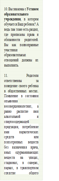 10. Вы знакомы с Уставом образовательного учреждения, в котором обучается Ваш ребенок? А ведь там тоже есть раздел, где прописаны права и обязанности родителей. Вы как полноправные участники образовательных отношений должны их выполнять.
 
11. Родители ответственны за поведение своего ребенка в общественных местах. Появление в состоянии опьянения несовершеннолетних, а равно распитие ими алкогольной и спиртосодержащей продукции, потребление ими наркотических средств или психотропных веществ без назначения врача, иных одурманивающих веществ на улицах, стадионах, в скверах, парках, в транспортном средстве общего пользования, в других общественных местах - влечет наложение административного штрафа на родителей или иных законных представителей несовершеннолетних в размере от одной тысячи пятисот рублей до двух тысяч рублей (Статья 20.21, 20.22 Кодекса РФ об административных правонарушениях).

 - Описание: Narrow horizontal