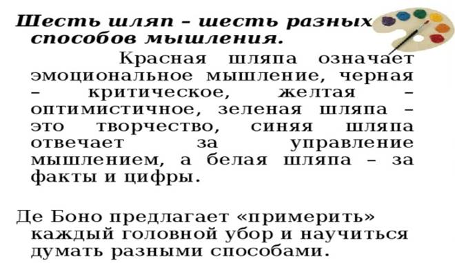 Шесть шляп – шесть разных способов мышления.  Красная шляпа означает эмоциональное мышление, черная – критическое, желтая – оптимистичное, зеленая шляпа – это творчество, синяя шляпа отвечает за управление мышлением, а белая шляпа – за факты и цифры. Де Боно предлагает «примерить» каждый головной убор и научиться думать разными способами.