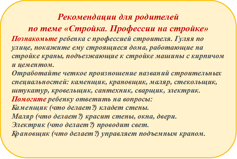 Рекомендации для родителей
по теме «Стройка. Профессии на стройке»
Познакомьте ребенка с профессией строителя. Гуляя по улице, покажите ему строящиеся дома, работающие на стройке краны, подъезжающие к стройке машины с кирпичом и цементом. 
Отработайте четкое произношение названий строительных специальностей: каменщик, крановщик, маляр, стекольщик, штукатур, кровельщик, сантехник, сварщик, электрик. Помогите ребенку ответить на вопросы:  
Каменщик (что делает?) кладет стены.
Маляр (что делает?) красит стены, окна, двери.
Электрик (что делает?) проводит свет.
Крановщик (что делает?) управляет подъемным краном.

