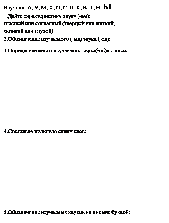 Надпись: Изучили: А, У, М, Х, О, С, П, К, В, Т, Н, Ы
1.Дайте характеристику звуку (-ам): 
гласный или согласный (твердый или мягкий, 
звонкий или глухой)
2.Обозначение изучаемого (-ых) звука (-ов): 
3.Определите место изучаемого звука(-ов)в словах:






4.Составьте звуковую схему слов:






5.Обозначение изучаемых звуков на письме буквой:


