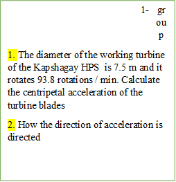 3-	group
1. The diameter of the working turbine of the Kapshagay HPS  is 7.5 m and it rotates 93.8 rotations / min. Calculate the centripetal acceleration of the turbine blades
2. How the direction of acceleration is directed







3. Какие величины нужно изменить для увеличения  линейной скорости. Обоснуйте ответы.





