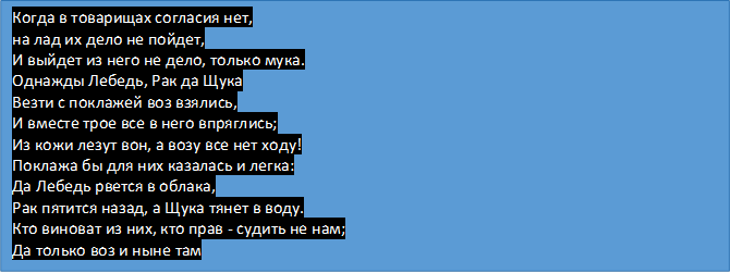 Когда в товарищах согласия нет,
на лад их дело не пойдет,
И выйдет из него не дело, только мука.
Однажды Лебедь, Рак да Щука
Везти с поклажей воз взялись,
И вместе трое все в него впряглись;
Из кожи лезут вон, а возу все нет ходу!
Поклажа бы для них казалась и легка:
Да Лебедь рвется в облака,
Рак пятится назад, а Щука тянет в воду. 
Кто виноват из них, кто прав - судить не нам;
Да только воз и ныне там


