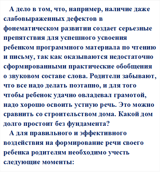 А дело в том, что, например, наличие даже слабовыраженных дефектов в фонематическом развитии создает серьезные препятствия для успешного усвоения ребенком программного материала по чтению и письму, так как оказываются недостаточно сформированными практические обобщения о звуковом составе слова. Родители забывают, что все надо делать поэтапно, и для того чтобы ребенок удачно овладевал грамотой, надо хорошо освоить устную речь. Это можно сравнить со строительством дома. Какой дом долго простоит без фундамента?
А для правильного и эффективного воздействия на формирование речи своего ребенка родителям необходимо учесть следующие моменты:
