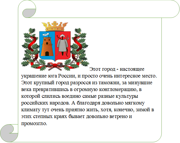  Этот город - настоящее украшение юга России, и просто очень интересное место. Этот крупный город разросся из таможни, за минувшие века превратившись в огромную конгломерацию, в которой слились воедино самые разные культуры российских народов. А благодаря довольно мягкому климату тут очень приятно жить, хотя, конечно, зимой в этих степных краях бывает довольно ветрено и промозгло.