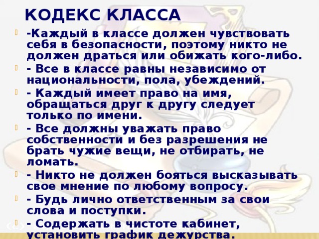 Кодекс класса -Каждый в классе должен чувствовать себя в безопасности, поэтому никто не должен драться или обижать кого-либо. - Все в классе равны независимо от национальности, пола, убеждений. - Каждый имеет право на имя, обращаться друг к другу следует только по имени. - Все должны уважать право собственности и без разрешения не брать чужие вещи, не отбирать, не ломать. - Никто не должен бояться высказывать свое мнение по любому вопросу. - Будь лично ответственным за свои слова и поступки. - Содержать в чистоте кабинет, установить график дежурства.