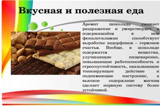 Вкусная и полезная еда  Аромат шоколада снимает раздражение и умиротворяет, а содержащийся в нем фенилэтиламин способствует выработке эндорфинов – гормонов счастья. Вообще, в шоколаде содержатся вещества, улучшающие пищеварение, повышающие работоспособность и стрессоустойчивость, оказывающие тонизирующее действие и поднимающие настроение, а высокое содержание магния сделает нервную систему более устойчивой.