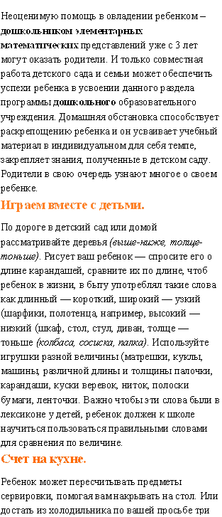 Неоценимую помощь в овладении ребенком – дошкольником элементарных математических представлений уже с 3 лет могут оказать родители. И только совместная работа детского сада и семьи может обеспечить успехи ребенка в усвоении данного раздела программы дошкольного образовательного учреждения. Домашняя обстановка способствует раскрепощению ребенка и он усваивает учебный материал в индивидуальном для себя темпе, закрепляет знания, полученные в детском саду. Родители в свою очередь узнают многое о своем ребенке.
Играем вместе с детьми.
По дороге в детский сад или домой рассматривайте деревья (выше-ниже, толще-тоньше). Рисует ваш ребенок — спросите его о длине карандашей, сравните их по длине, чтоб ребенок в жизни, в быту употреблял такие слова как длинный — короткий, широкий — узкий (шарфики, полотенца, например, высокий — низкий (шкаф, стол, стул, диван, толще — тоньше (колбаса, сосиска, палка). Используйте игрушки разной величины (матрешки, куклы, машины, различной длины и толщины палочки, карандаши, куски веревок, ниток, полоски бумаги, ленточки. Важно чтобы эти слова были в лексиконе у детей, ребенок должен к школе научиться пользоваться правильными словами для сравнения по величине.
Счет на кухне.
Ребенок может пересчитывать предметы сервировки, помогая вам накрывать на стол. Или достать из холодильника по вашей просьбе три яблока и один банан.

 - Описание: Неоценимую помощь в овладении ребенком – дошкольником элементарных математических представлений уже с 3 лет могут оказать родители. И только совместная работа детского сада и семьи может обеспечить успехи ребенка в усвоении данного раздела программы дошкольного образовательного учреждения. Домашняя обстановка способствует раскрепощению ребенка и он усваивает учебный материал в индивидуальном для себя темпе, закрепляет знания, полученные в детском саду. Родители в свою очередь узнают многое о своем ребенке.…