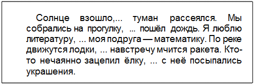 Text Box: Солнце взошло,... туман рассеялся. Мы собрались на прогулку, ... пошёл дождь. Я люблю литературу, ... моя подруга — математику. По реке движутся лодки, ... навстречу мчится ракета. Кто-то нечаянно зацепил ёлку, ... с неё посыпа¬лись украшения.