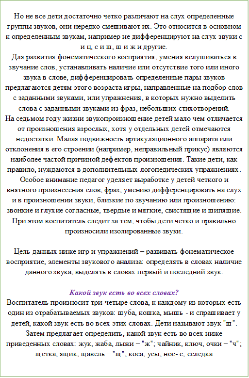 Но не все дети достаточно четко различают на слух определенные группы звуков, они нередко смешивают их. Это относится в основном к определенным звукам, например не дифференцируют на слух звуки с и ц, с и ш, ш и ж и другие.
Для развития фонематического восприятия, умения вслушиваться в звучание слов, устанавливать наличие или отсутствие того или иного звука в слове, дифференцировать определенные пары звуков предлагаются детям этого возраста игры, направленные на подбор слов с заданными звуками, или упражнения, в которых нужно выделить слова с заданными звуками из фраз, небольших стихотворений.
На седьмом году жизни звукопроизношение детей мало чем отличается от произношения взрослых, хотя у отдельных детей отмечаются недостатки. Малая подвижность артикуляционного аппарата или отклонения в его строении (например, неправильный прикус) являются наиболее частой причиной дефектов произношения. Такие дети, как правило, нуждаются в дополнительных логопедических упражнениях. Особое внимание педагог уделяет выработке у детей четкого и внятного произнесения слов, фраз, умению дифференцировать на слух и в произношении звуки, близкие по звучанию или произношению: звонкие и глухие согласные, твердые и мягкие, свистящие и шипящие. При этом воспитатель следит за тем, чтобы дети четко и правильно произносили изолированные звуки.

Цель данных ниже игр и упражнений – развивать фонематическое восприятие, элементы звукового анализа: определять в словах наличие данного звука, выделять в словах первый и последний звук. 

Какой звук есть во всех словах?
Воспитатель произносит три-четыре слова, к каждому из которых есть один из отрабатываемых звуков: шуба, кошка, мышь - и спрашивает у детей, какой звук есть во всех этих словах. Дети называют звук "ш". Затем предлагает определить, какой звук есть во всех ниже приведенных словах: жук, жаба, лыжи – "ж"; чайник, ключ, очки – "ч"; щетка, ящик, щавель – "щ"; коса, усы, нос- с; селедка
