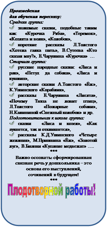 Скругленный прямоугольник: Произведения 
для обучения пересказу:
Средняя группа:
 	знакомые сказки, подобные таким как: «Курочка Ряба», «Теремок», «Козлята и волк», «Колобок»,
 	короткие рассказы Л.Толстого «Хотела галка пить», В.Сутеева «Кто сказал мяу?», Е.Чарушина «Курочка» …
Старшая группа:
 	русские народные сказки: «Лиса и рак», «Петух да собака», «Лиса и кувшин», 
 	авторские сказки А.Толстого «Ёж», К.Ушинского «Кораблик», 
 	рассказы Е.Чарушина «Лисята», «Почему Тюпа не ловит птиц», Л.Толстого «Пожарные собаки», Н.Калининой «Снежный колобок» и др.
Подготовительная к школе группа:
 	сказки  «Лиса и козел», «Как аукнется, так и откликнется», 
 	рассказы К.Д.Ушинского «Четыре желания», М.Пришвина «Ёж», «Золотой луг», В.Бианки «Купание медвежат» ….
***
Важно осознать: сформированная связная речь у дошкольника – это основа его выступлений, 
сочинений в будущем!
***
 

