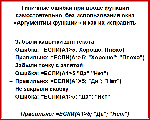 Типичные ошибки при вводе функции самостоятельно, без использования окна «Аргументиы функции» и как их исправить

-	Забыли кавычки для текста
-	Ошибка: =ЕСЛИ(A1>5; Хорошо; Плохо)
-	Правильно: =ЕСЛИ(A1>5; "Хорошо"; "Плохо")
-	Забыли точку с запятой
-	Ошибка: =ЕСЛИ(A1>5 "Да" "Нет")
-	Правильно: =ЕСЛИ(A1>5; "Да"; "Нет")
-	Не закрыли скобку
-	Ошибка: =ЕСЛИ(A1>5; "Да"; "Нет"

Правильно: =ЕСЛИ(A1>5; "Да"; "Нет")


