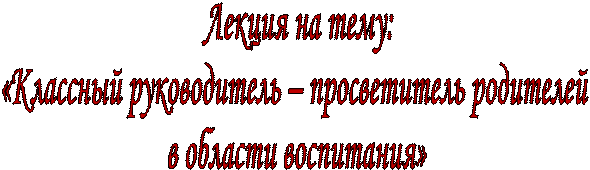 Лекция на тему:
«Классный руководитель – просветитель родителей 
в области воспитания»
