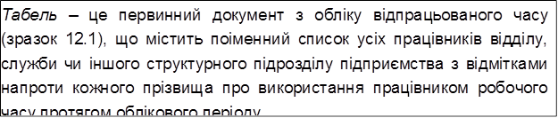 Табель – це первинний документ з обліку відпрацьованого часу (зразок 12.1), що містить поіменний список усіх працівників відділу, служби чи іншого структурного підрозділу підприємства з відмітками напроти кожного прізвища про використання працівником робочого часу протягом облікового періоду.