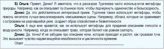 Б) Ольга: Привет, Денис! Я заметила, что в рассказах Тургенева часто используются метафоры природы. Например, как он описывает пустынное поле, чтобы подчеркнуть одиночество и безысходность.
Денис: Да, это действительно интересный прием. Тургенев также использует метафоры, чтобы по-мочь читателю лучше визуализировать описываемые сцены. Например, облака, которые он сравнивает с островами на разлившейся реке, создают образ спокойствия и безмятежности.
Ольга: А еще мне нравится, как он использует метафоры для придания описаниям легкости и воз-душности. Например, когда он описывает траву, которая белеет как ровная скатерть.
Денис: Да, точно! И не забудем про описание ночи, которая приходит и растет, как грозовая туча. Это вызывает чувство надвигающейся неизбежности и цикличности времени.
Ответ _________________________________________________________

