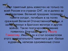 . Этот памятный день известен не только по всей России и в странах СНГ, но и далеко за их пределами. Великий праздник посвящен памяти солдат, погибших в на полях сражений Великой Отечественной войны, и захороненных в братских могилах и других войнах. Такое поэтическое название появилось благодаря поэту Расулу Гамзатову . Именно он и стал основателем этого замечательного памятного дня «Белые журавли», написав одноименные стихи