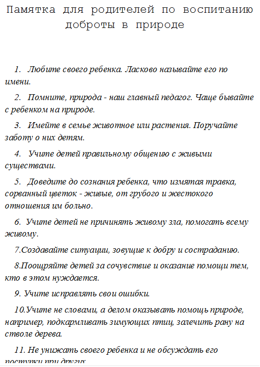 Памятка для родителей по воспитанию доброты в природе


1.	Любите своего ребенка. Ласково называйте его по имени. 
2.	Помните, природа - наш главный педагог. Чаще бывайте с ребенком на природе. 
3. 	Имейте в семье животное или растения. Поручайте заботу о них детям. 
4.	Учите детей правильному общению с живыми существами. 
5.	Доведите до сознания ребенка, что измятая травка, сорванный цветок - живые, от грубого и жестокого отношения им больно. 
6.  Учите детей не причинять живому зла, помогать всему живому. 
7.Создавайте ситуации, зовущие к добру и состраданию. 
8.Поощряйте детей за сочувствие и оказание помощи тем, кто в этом нуждается. 
9. Учите исправлять свои ошибки. 
10.Учите не словами, а делом оказывать помощь природе, например, подкармливать зимующих птиц, залечить рану на стволе дерева. 
11. Не унижать своего ребенка и не обсуждать его поступки при других. 
12.	Придумывайте вместе с детьми сказки, рассказы о доброте. 
13.	Используйте положительные примеры из детской литературы при воспитании ребенка. 
14. Разучите пословицы: 

