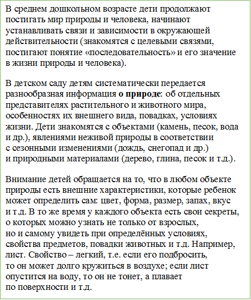 В среднем дошкольном возрасте дети продолжают постигать мир природы и человека, начинают устанавливать связи и зависимости в окружающей действительности (знакомятся с целевыми связями, постигают понятие «последовательность» и его значение в жизни природы и человека).
В детском саду детям систематически передается разнообразная информация о природе: об отдельных представителях растительного и животного мира, особенностях их внешнего вида, повадках, условиях жизни. Дети знакомятся с объектами (камень, песок, вода и др.), явлениями неживой природы в соответствии с сезонными изменениями (дождь, снегопад и др.) и природными материалами (дерево, глина, песок и т.д.).
Внимание детей обращается на то, что в любом объекте природы есть внешние характеристики, которые ребенок может определить сам: цвет, форма, размер, запах, вкус и т.д. В то же время у каждого объекта есть свои секреты, о которых можно узнать не только от взрослых, но и самому увидеть при определённых условиях, свойства предметов, повадки животных и т.д. Например, лист. Свойство – легкий, т.е. если его подбросить, то он может долго кружиться в воздухе; если лист опустится на воду, то он не тонет, а плавает по поверхности и т.д. 


