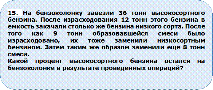 15. На бензоколонку завезли 36 тонн высокосортного бензина. После израсходования 12 тонн этого бензина в емкость закачали столько же бензина низкого сорта. После того как 9 тонн образовавшейся смеси было израсходовано, их тоже заменили низкосортным бензином. Затем таким же образом заменили еще 8 тонн смеси.
Какой процент высокосортного бензина остался на бензоколонке в результате проведенных операций?

