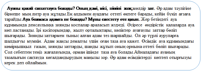 Скругленный прямоугольник: Ауаны қалай сипаттауға болады? Оның дәмі, иісі, пішіні жоқ,мөлдір зат. Әр адам тәулігіне бірнеше мың литр ауа жұтады.Ең алдымен ауадағы оттегі өкпеге барады, кейін бүкіл ағзаға тарайды.Ауа болмаса адамға не болады? Мұны елестету өте қиын. Жер бетіндегі ауа құрамында денсаулыққа зиянды қоспалар араласып жүреді. Әсіресе  өндірістік қалаларда ауа көп ластанады. Ірі кәсіпорындар, жылу орталықтары, көліктер ауағаулы заттар бөліп шығарады. Зиянды заттармен тыныс алған адам тез шаршайды. Ол әр түрлі ауруларға шалдығуы мүмкін. Адам жақсы демалуы үшін оған таза ауа қажет. Өсімдік ауа құрамындағы көмірқышқыл газын, зиянды заттарды, шаңды жұтып оның орнына оттегі бөліп шығарады. Сол себептен теңіз жағалауында, орман ішінде таза ауа болады.Айналадағы ауаның тазалығын сақтауда көгалдандырудың маңызы зор. Әр адам өсімдіктерді көптеп отырғызуы керек деп ойлаймын. 