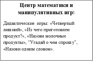 Центр математики и манипулятивных игр:
Дидактические  игры: «Четвертый лишний», «Из чего приготовлен продукт?», «Назови молочные продукты», “Угадай о чем спрошу”, «Назови одним словом».
