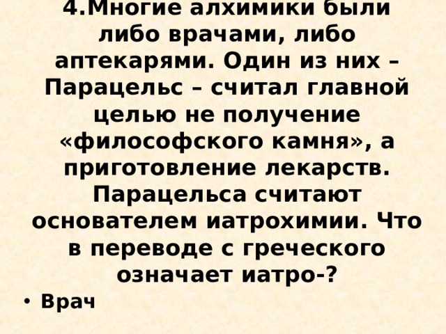 4.Многие алхимики были либо врачами, либо аптекарями. Один из них – Парацельс – считал главной целью не получение «философского камня», а приготовление лекарств. Парацельса считают основателем иатрохимии. Что в переводе с греческого означает иатро-?   Врач  