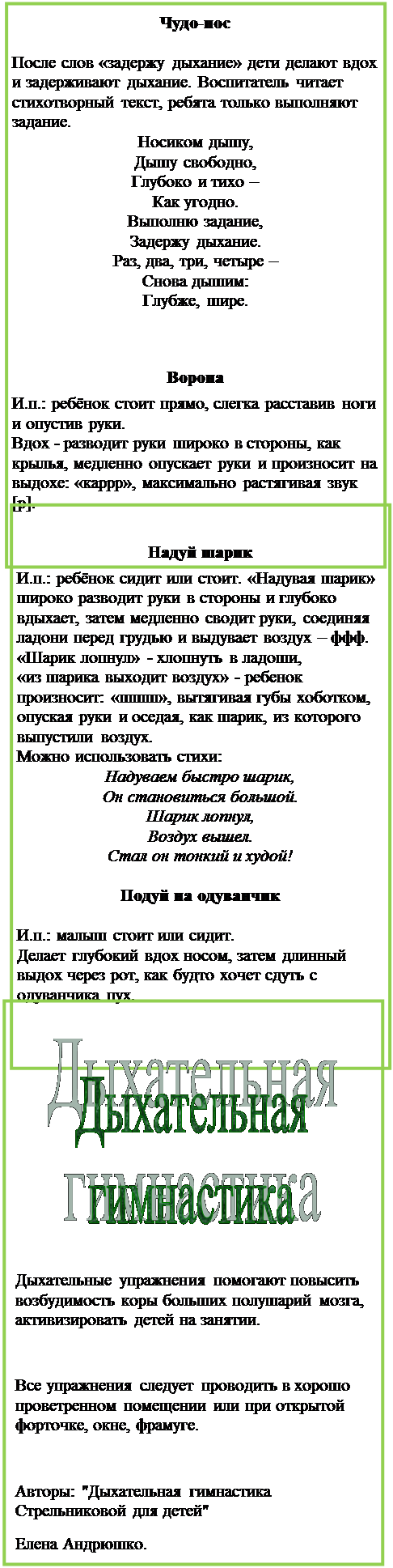 Надпись: Чудо-нос

После слов «задержу дыхание» дети делают вдох и задерживают дыхание. Воспитатель читает стихотворный текст, ребята только выполняют задание.
Носиком дышу,
Дышу свободно,
Глубоко и тихо –
Как угодно.
Выполню задание,
Задержу дыхание.
Раз, два, три, четыре –
Снова дышим:
Глубже, шире.


Ворона
И.п.: ребёнок стоит прямо, слегка расставив ноги и опустив руки.
Вдох - разводит руки широко в стороны, как крылья, медленно опускает руки и произносит на выдохе: «каррр», максимально растягивая звук [р].

