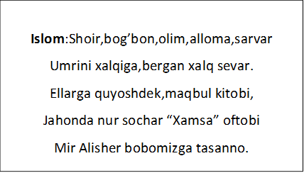 Islom:Shoir,bog’bon,olim,alloma,sarvar
Umrini xalqiga,bergan xalq sevar.
Ellarga quyoshdek,maqbul kitobi,
Jahonda nur sochar “Xamsa” oftobi
Mir Alisher bobomizga tasanno.
