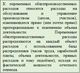 К переменных общепроизводственных расходов относятся расходы на обслуживание и управление производством (цехов, участков), изменяющиеся прямо (или почти прямо) пропорционально к изменению объема деятельности. Переменные общепроизводственные расходы распределяются на каждый объект расходов с использованием базы распределения (часов труда, заработной платы, объема деятельности, прямых расходов и тому подобное), исходя из фактической мощности отчетного периода.