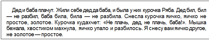 Text Box: Дед и баба плачут. Жили себе дед да баба, и была у них курочка Ряба. Дед бил, бил — не разбил, баба била, била — не разбила. Снесла курочка яичко, яичко не простое, золотое. Курочка кудахчет: «Не плачь, дед, не плачь, баба!». Мышка бежала, хвостиком махнула, яичко упало и разбилось. Я снесу вам яичко другое, не золотое — простое.