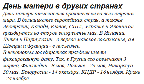 День матери в других странах
День матери отмечается практически во всех странах мира. В большинстве европейских стран, а также Австралии, Канаде, Китае, США, Украине и Японии он празднуется во второе воскресенье мая. В Испании, Литве и Португалии - в первое майское воскресенье, а в Швеции и Франции - в последнее.
В некоторых государствах праздник имеет фиксированную дату. Так, в Грузии его отмечают 3 марта, Финляндии - 8 мая, Польше - 26 мая, Никарагуа - 30 мая, Белоруссии - 14 октября, КНДР - 16 ноября, Иране - 24 ноября

