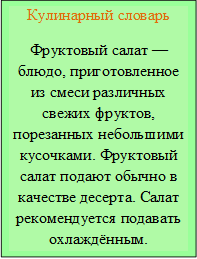 Кулинарный словарь
Фруктовый салат — блюдо, приготовленное из смеси различных свежих фруктов, порезанных небольшими кусочками. Фруктовый салат подают обычно в качестве десерта. Салат рекомендуется подавать охлаждённым.
