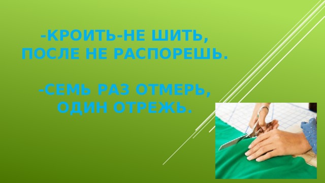 -Кроить-не шить, после не распорешь.   -Семь раз отмерь, один отрежь.