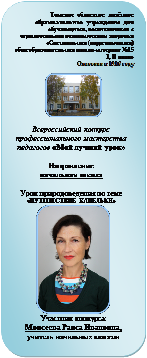 Скругленный прямоугольник: Томское областное казённое образовательное учреждение для обуча-ющихся, воспитанников с ограниченными возможностями здоровья «Специальная (коррекционная) общеобразовательная школа-интернат №15 I, II вида» 
Основана в 1916 году

 
Всероссийский конкурс профессио-нального мастерства педагогов «Мой лучший урок»

Направление
начальная школа

Урок природоведения по теме «ПУТЕШЕСТВИЕ КАПЕЛЬКИ»
 
Участник конкурса:
Моисеева Раиса Ивановна, 
учитель начальных классов

Томск - 2012
