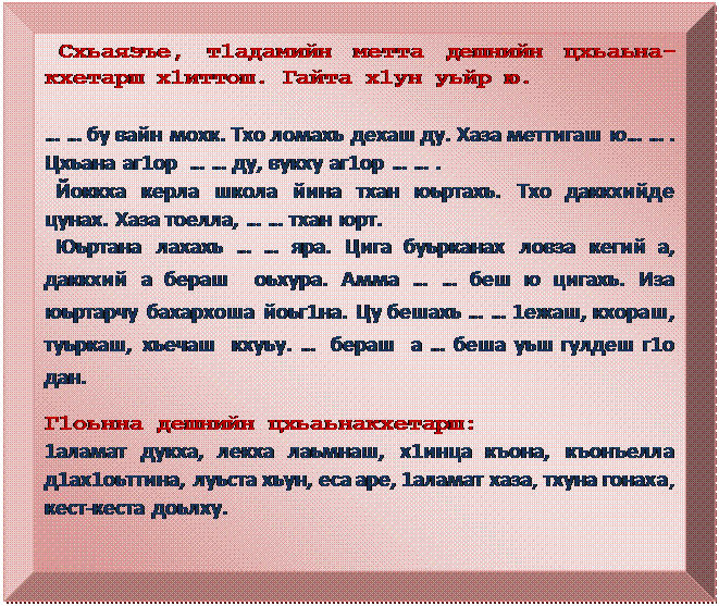 Багетная рамка:  Схьаязъе, т1адамийн метта дешнийн цхьаьна-кхетарш х1иттош. Гайта х1ун уьйр ю.

… … бу вайн мохк. Тхо ломахь дехаш ду. Хаза меттигаш ю… … . Цхьана аг1ор  … … ду, вукху аг1ор … … . 
  Йоккха керла школа йина тхан юьртахь. Тхо даккхийде   цунах. Хаза тоелла, … … тхан юрт.
  Юьртана лахахь … … яра. Цига буьрканах ловза кегий а, даккхий а бераш  оьхура. Амма … … беш ю цигахь. Иза юьртарчу бахархоша йоьг1на. Цу бешахь … … 1ежаш, кхораш, туьркаш, хьечаш  кхуьу. …  бераш  а … беша уьш гулдеш г1о дан.
Г1оьнна дешнийн цхьаьнакхетарш:
1аламат дукха, лекха лаьмнаш, х1инца къона, къонъелла д1ах1оьттина, луьста хьун, еса аре, 1аламат хаза, тхуна гонаха,  кест-кеста доьлху.
