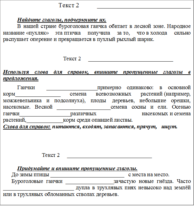 Текст 2           _____________________________

Найдите глаголы, подчеркните их.
В нашей стране буроголовая гаичка обитает в лесной зоне. Народное название «пухляк» эта птичка получила за то, что в холода сильно распушает оперение и превращается в пухлый рыхлый шарик. 


                              Текст 2     ______________________________

Используя слова для справок, впишите пропущенные глаголы в предложения.
Гаички  __________________примерно одинаково: в основной корм________________ семена всевозможных растений (например, можжевельника и подсолнуха), плоды  деревьев, небольшие орешки, насекомые. Весной ___________________семена сосны и ели. Осенью гаички__________________различных насекомых и семена растений,_____________корм среди опавшей листвы.  
Слова для справок: питаются, входят, запасаются, прячут,   ищут.


                              
Текст 2     ______________________________

Придумайте и впишите пропущенные глаголы.
      До зимы птицы __________________________   с места на место. 
      Буроголовые гаички _________________зачастую новые гнёзда. Часто _________________________ дупла в трухлявых пнях невысоко над землёй или в трухлявых обломанных стволах деревьев. 




  


