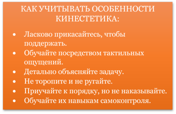 КАК УЧИТЫВАТЬ ОСОБЕННОСТИ КИНЕСТЕТИКА:
•	Ласково прикасайтесь, чтобы поддержать.
•	Обучайте посредством тактильных ощущений.
•	Детально объясняйте задачу.
•	Не торопите и не ругайте.
•	Приучайте к порядку, но не наказывайте.
•	Обучайте их навыкам самоконтроля.
