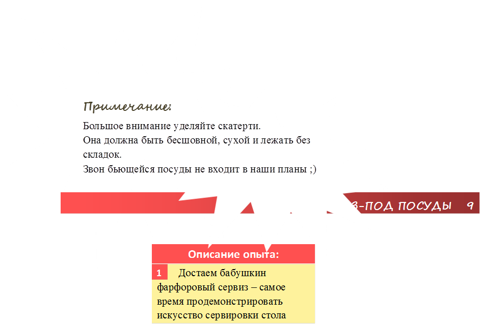 СКАТЕРТЬ ИЗ-ПОД ПОСУДЫ   9,Описание опыта:,        Достаем бабушкин фарфоровый сервиз – самое время продемонстрировать искусство сервировки стола,1,Примечание:
Большое внимание уделяйте скатерти.
Она должна быть бесшовной, сухой и лежать без складок.
Звон бьющейся посуды не входит в наши планы ;)
